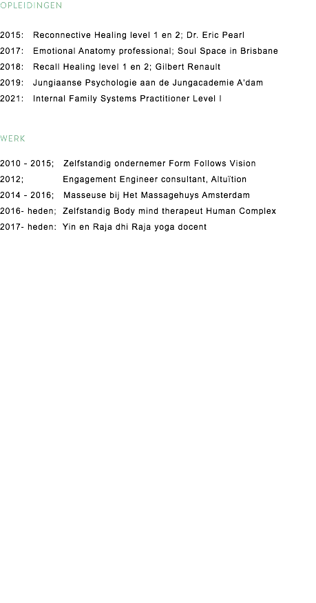 OPLEIDINGEN 2015: Reconnective Healing level 1 en 2; Dr. Eric Pearl
2017: Emotional Anatomy professional; Soul Space in Brisbane
2018: Recall Healing level 1 en 2; Gilbert Renault 2019: Jungiaanse Psychologie aan de Jungacademie A'dam
2021: Internal Family Systems Practitioner Level I WERK 2010 - 2015; Zelfstandig ondernemer Form Follows Vision 2012; Engagement Engineer consultant, Altuïtion 2014 - 2016; Masseuse bij Het Massagehuys Amsterdam
2016- heden; Zelfstandig Body mind therapeut Human Complex
2017- heden: Yin en Raja dhi Raja yoga docent 
